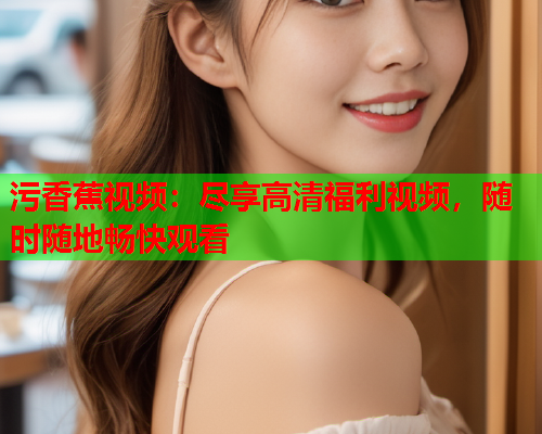 污香蕉视频：尽享高清福利视频，随时随地畅快观看  第2张