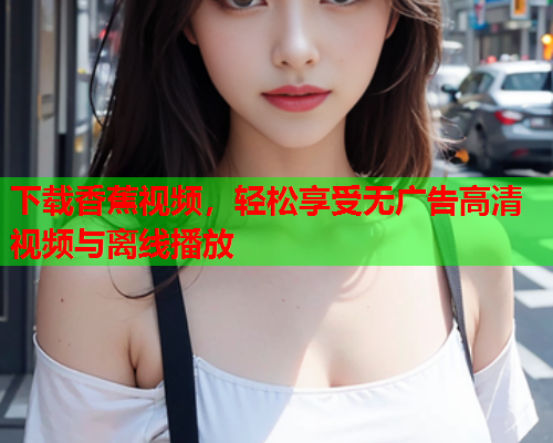 下载香蕉视频，轻松享受无广告高清视频与离线播放