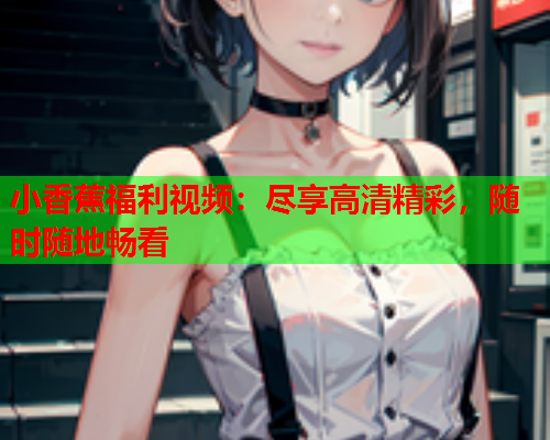 小香蕉福利视频：尽享高清精彩，随时随地畅看