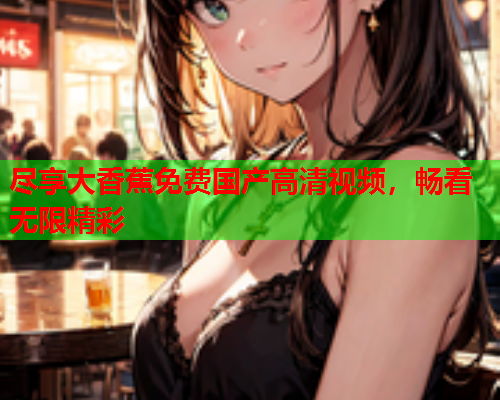 尽享大香蕉免费国产高清视频，畅看无限精彩  第2张