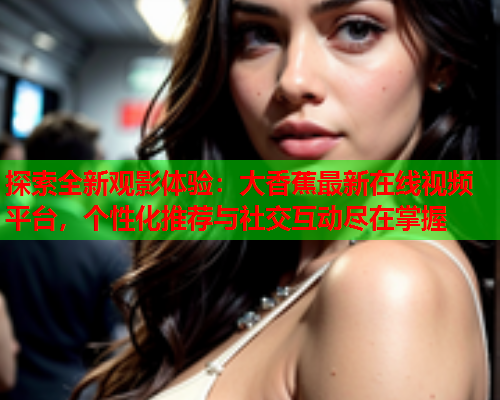 探索全新观影体验：大香蕉最新在线视频平台，个性化推荐与社交互动尽在掌握