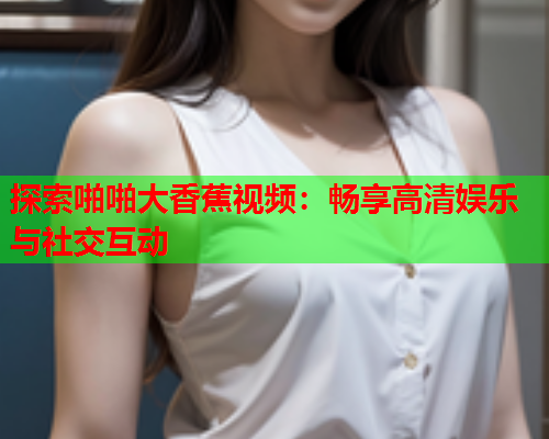 探索啪啪大香蕉视频：畅享高清娱乐与社交互动