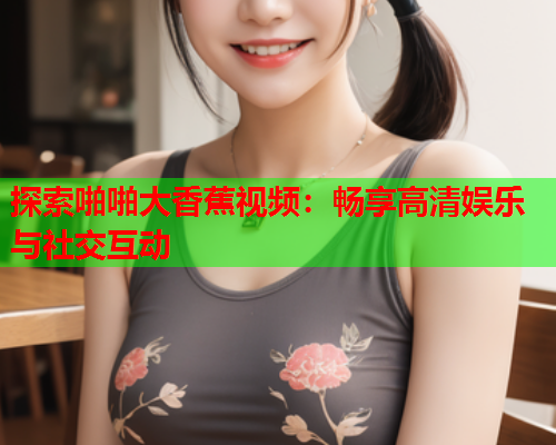 探索啪啪大香蕉视频：畅享高清娱乐与社交互动  第2张