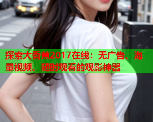 探索大香蕉2017在线：无广告、海量视频、随时观看的观影神器