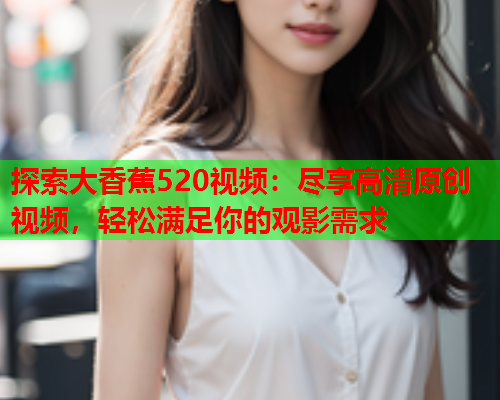 探索大香蕉520视频：尽享高清原创视频，轻松满足你的观影需求