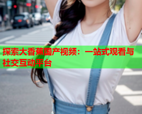 探索大香蕉国产视频：一站式观看与社交互动平台  第2张