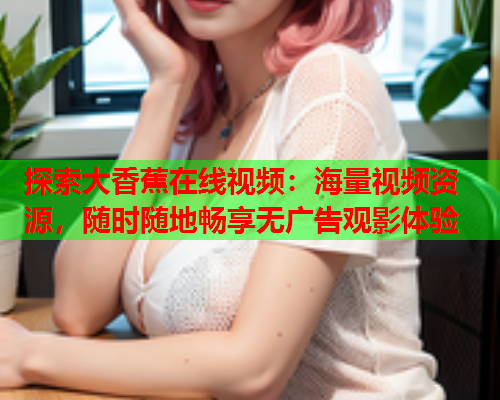 探索大香蕉在线视频：海量视频资源，随时随地畅享无广告观影体验  第2张