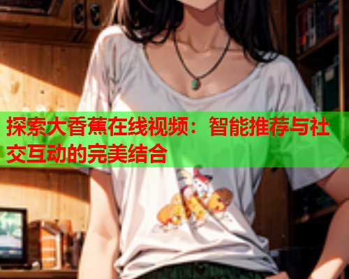 探索大香蕉在线视频：智能推荐与社交互动的完美结合