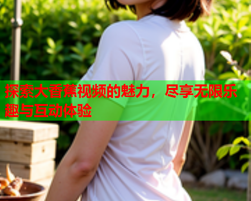探索大香蕉视频的魅力，尽享无限乐趣与互动体验