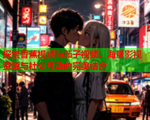 探索香蕉视频与茄子视频：海量影视资源与社交互动的完美结合