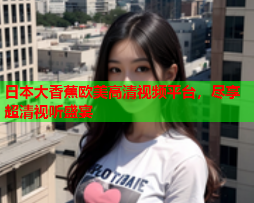 日本大香蕉欧美高清视频平台，尽享超清视听盛宴