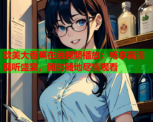 欧美大香蕉在线视频播放：畅享高清视听盛宴，随时随地尽情观看