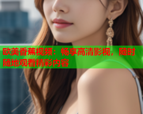 欧美香蕉视频：畅享高清影视，随时随地观看精彩内容