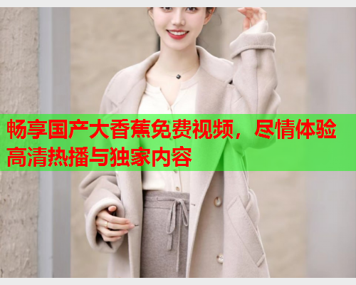 畅享国产大香蕉免费视频，尽情体验高清热播与独家内容