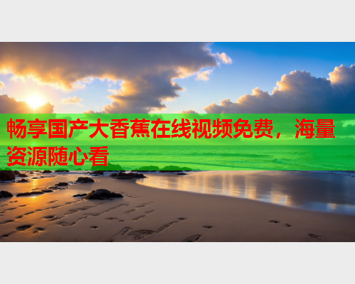 畅享国产大香蕉在线视频免费，海量资源随心看  第2张