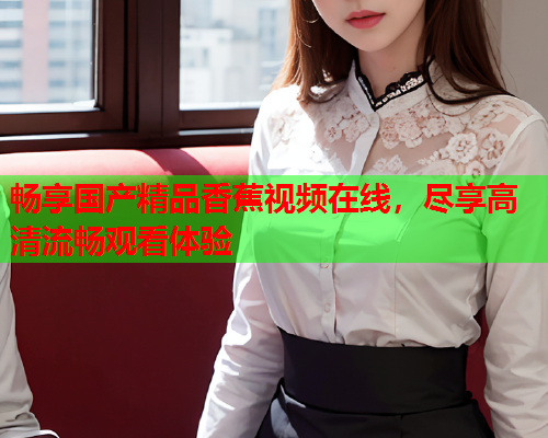 畅享国产精品香蕉视频在线，尽享高清流畅观看体验