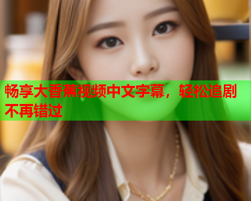 畅享大香蕉视频中文字幕，轻松追剧不再错过  第2张