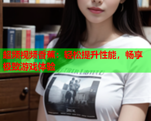 超频视频香蕉：轻松提升性能，畅享极致游戏体验